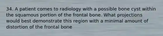 34. A patient comes to radiology with a possible bone cyst within the squamous portion of the frontal bone. What projections would best demonstrate this region with a minimal amount of distortion of the frontal bone