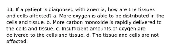 34. If a patient is diagnosed with anemia, how are the tissues and cells affected? a. More oxygen is able to be distributed in the cells and tissue. b. More carbon monoxide is rapidly delivered to the cells and tissue. c. Insufficient amounts of oxygen are delivered to the cells and tissue. d. The tissue and cells are not affected.