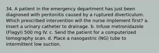 34. A patient in the emergency department has just been diagnosed with peritonitis caused by a ruptured diverticulum. Which prescribed intervention will the nurse implement first? a. Insert a urinary catheter to drainage. b. Infuse metronidazole (Flagyl) 500 mg IV. c. Send the patient for a computerized tomography scan. d. Place a nasogastric (NG) tube to intermittent low suction.