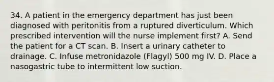 34. A patient in the emergency department has just been diagnosed with peritonitis from a ruptured diverticulum. Which prescribed intervention will the nurse implement first? A. Send the patient for a CT scan. B. Insert a urinary catheter to drainage. C. Infuse metronidazole (Flagyl) 500 mg IV. D. Place a nasogastric tube to intermittent low suction.