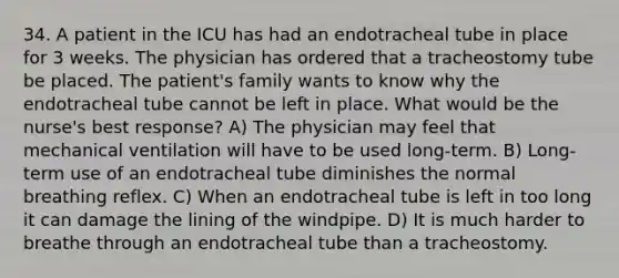 34. A patient in the ICU has had an endotracheal tube in place for 3 weeks. The physician has ordered that a tracheostomy tube be placed. The patient's family wants to know why the endotracheal tube cannot be left in place. What would be the nurse's best response? A) The physician may feel that mechanical ventilation will have to be used long-term. B) Long-term use of an endotracheal tube diminishes the normal breathing reflex. C) When an endotracheal tube is left in too long it can damage the lining of the windpipe. D) It is much harder to breathe through an endotracheal tube than a tracheostomy.