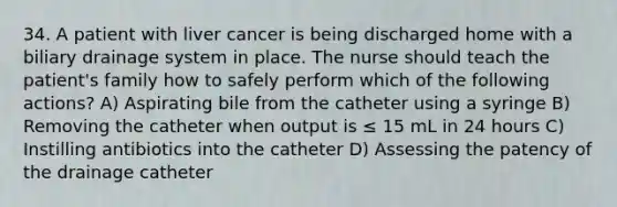 34. A patient with liver cancer is being discharged home with a biliary drainage system in place. The nurse should teach the patient's family how to safely perform which of the following actions? A) Aspirating bile from the catheter using a syringe B) Removing the catheter when output is ≤ 15 mL in 24 hours C) Instilling antibiotics into the catheter D) Assessing the patency of the drainage catheter