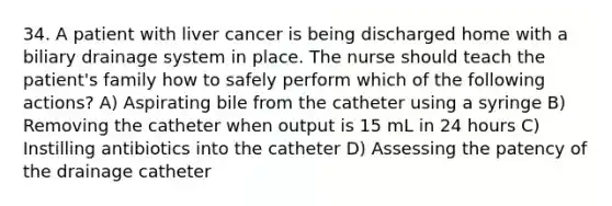 34. A patient with liver cancer is being discharged home with a biliary drainage system in place. The nurse should teach the patient's family how to safely perform which of the following actions? A) Aspirating bile from the catheter using a syringe B) Removing the catheter when output is 15 mL in 24 hours C) Instilling antibiotics into the catheter D) Assessing the patency of the drainage catheter