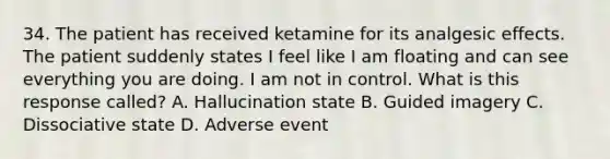 34. The patient has received ketamine for its analgesic effects. The patient suddenly states I feel like I am floating and can see everything you are doing. I am not in control. What is this response called? A. Hallucination state B. Guided imagery C. Dissociative state D. Adverse event