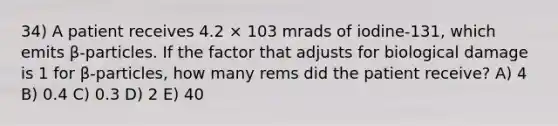 34) A patient receives 4.2 × 103 mrads of iodine-131, which emits β-particles. If the factor that adjusts for biological damage is 1 for β-particles, how many rems did the patient receive? A) 4 B) 0.4 C) 0.3 D) 2 E) 40