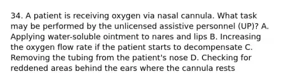 34. A patient is receiving oxygen via nasal cannula. What task may be performed by the unlicensed assistive personnel (UP)? A. Applying water-soluble ointment to nares and lips B. Increasing the oxygen flow rate if the patient starts to decompensate C. Removing the tubing from the patient's nose D. Checking for reddened areas behind the ears where the cannula rests