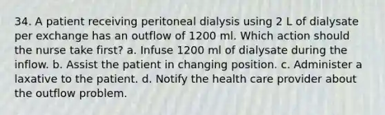 34. A patient receiving peritoneal dialysis using 2 L of dialysate per exchange has an outflow of 1200 ml. Which action should the nurse take first? a. Infuse 1200 ml of dialysate during the inflow. b. Assist the patient in changing position. c. Administer a laxative to the patient. d. Notify the health care provider about the outflow problem.