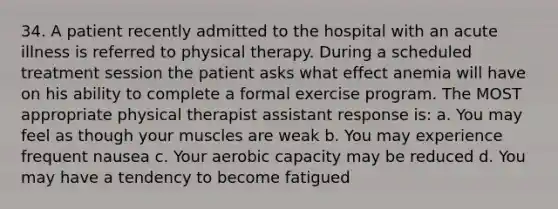 34. A patient recently admitted to the hospital with an acute illness is referred to physical therapy. During a scheduled treatment session the patient asks what effect anemia will have on his ability to complete a formal exercise program. The MOST appropriate physical therapist assistant response is: a. You may feel as though your muscles are weak b. You may experience frequent nausea c. Your aerobic capacity may be reduced d. You may have a tendency to become fatigued