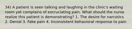 34) A patient is seen talking and laughing in the clinic's waiting room yet complains of excruciating pain. What should the nurse realize this patient is demonstrating? 1. The desire for narcotics 2. Denial 3. Fake pain 4. Inconsistent behavioral response to pain