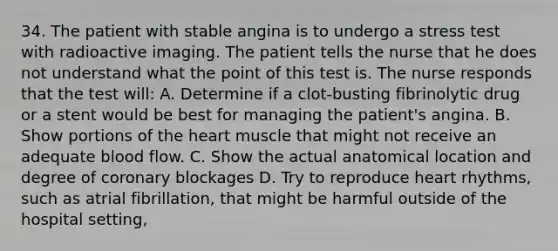 34. The patient with stable angina is to undergo a stress test with radioactive imaging. The patient tells the nurse that he does not understand what the point of this test is. The nurse responds that the test will: A. Determine if a clot-busting fibrinolytic drug or a stent would be best for managing the patient's angina. B. Show portions of the heart muscle that might not receive an adequate blood flow. C. Show the actual anatomical location and degree of coronary blockages D. Try to reproduce heart rhythms, such as atrial fibrillation, that might be harmful outside of the hospital setting,