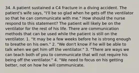 34. A patient sustained a C4 fracture in a diving accident. The patient's wife says, "I'll be so glad when he gets off the ventilator so that he can communicate with me." How should the nurse respond to this statement? The patient will likely be on the ventilator for the rest of his life. There are communication methods that can be used while the patient is still on the ventilator. 1. "It may be a few weeks before he is strong enough to breathe on his own." 2. "We don't know if he will be able to talk when we get him off the ventilator." 3. "There are ways we can teach both of you to communicate that will not require his being off the ventilator." 4. "We need to focus on his getting better, not on how he will communicate.