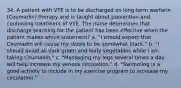 34. A patient with VTE is to be discharged on long-term warfarin (Coumadin) therapy and is taught about prevention and continuing treatment of VTE. The nurse determines that discharge teaching for the patient has been effective when the patient makes which statement? a. "I should expect that Coumadin will cause my stools to be somewhat black." b. "I should avoid all dark green and leafy vegetables while I am taking Coumadin." c. "Massaging my legs several times a day will help increase my venous circulation." d. "Swimming is a good activity to include in my exercise program to increase my circulation."