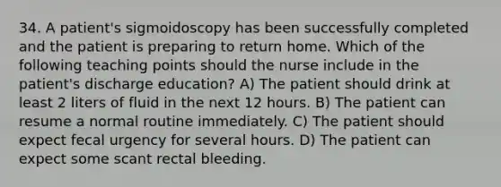 34. A patient's sigmoidoscopy has been successfully completed and the patient is preparing to return home. Which of the following teaching points should the nurse include in the patient's discharge education? A) The patient should drink at least 2 liters of fluid in the next 12 hours. B) The patient can resume a normal routine immediately. C) The patient should expect fecal urgency for several hours. D) The patient can expect some scant rectal bleeding.