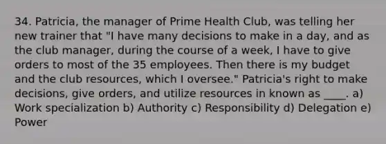 34. Patricia, the manager of Prime Health Club, was telling her new trainer that "I have many decisions to make in a day, and as the club manager, during the course of a week, I have to give orders to most of the 35 employees. Then there is my budget and the club resources, which I oversee." Patricia's right to make decisions, give orders, and utilize resources in known as ____. a) Work specialization b) Authority c) Responsibility d) Delegation e) Power