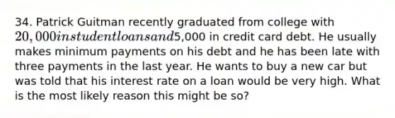 34. Patrick Guitman recently graduated from college with 20,000 in student loans and5,000 in credit card debt. He usually makes minimum payments on his debt and he has been late with three payments in the last year. He wants to buy a new car but was told that his interest rate on a loan would be very high. What is the most likely reason this might be so?