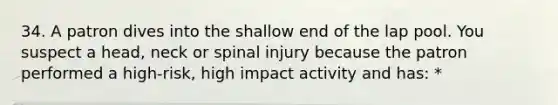 34. A patron dives into the shallow end of the lap pool. You suspect a head, neck or spinal injury because the patron performed a high-risk, high impact activity and has: *