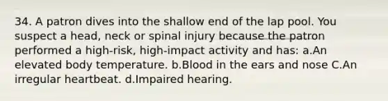 34. A patron dives into the shallow end of the lap pool. You suspect a head, neck or spinal injury because the patron performed a high-risk, high-impact activity and has: a.An elevated body temperature. b.Blood in the ears and nose C.An irregular heartbeat. d.Impaired hearing.