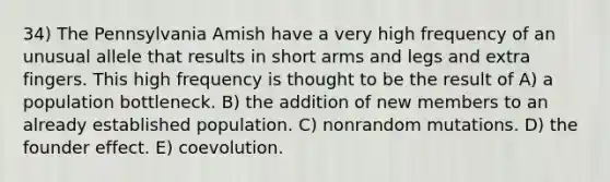 34) The Pennsylvania Amish have a very high frequency of an unusual allele that results in short arms and legs and extra fingers. This high frequency is thought to be the result of A) a population bottleneck. B) the addition of new members to an already established population. C) nonrandom mutations. D) the founder effect. E) coevolution.