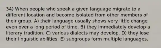 34) When people who speak a given language migrate to a different location and become isolated from other members of their group, A) their language usually shows very little change even over a long period of time. B) they immediately develop a literary tradition. C) various dialects may develop. D) they lose their linguistic abilities. E) subgroups form multiple languages.