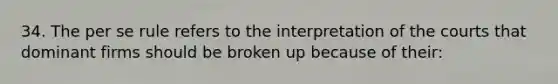 34. The per se rule refers to the interpretation of the courts that dominant firms should be broken up because of their: