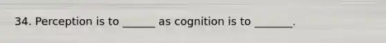 34. Perception is to ______ as cognition is to _______.