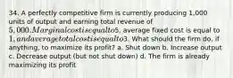 34. A perfectly competitive firm is currently producing 1,000 units of output and earning total revenue of 5,000. Marginal cost is equal to5, average fixed cost is equal to 1, and average total cost is equal to3. What should the firm do, if anything, to maximize its profit? a. Shut down b. Increase output c. Decrease output (but not shut down) d. The firm is already maximizing its profit