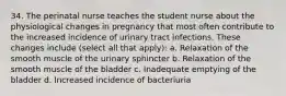 34. The perinatal nurse teaches the student nurse about the physiological changes in pregnancy that most often contribute to the increased incidence of urinary tract infections. These changes include (select all that apply): a. Relaxation of the smooth muscle of the urinary sphincter b. Relaxation of the smooth muscle of the bladder c. Inadequate emptying of the bladder d. Increased incidence of bacteriuria