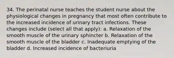 34. The perinatal nurse teaches the student nurse about the physiological changes in pregnancy that most often contribute to the increased incidence of urinary tract infections. These changes include (select all that apply): a. Relaxation of the smooth muscle of the urinary sphincter b. Relaxation of the smooth muscle of the bladder c. Inadequate emptying of the bladder d. Increased incidence of bacteriuria