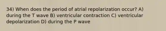 34) When does the period of atrial repolarization occur? A) during the T wave B) ventricular contraction C) ventricular depolarization D) during the P wave