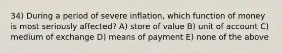 34) During a period of severe inflation, which function of money is most seriously affected? A) store of value B) unit of account C) medium of exchange D) means of payment E) none of the above