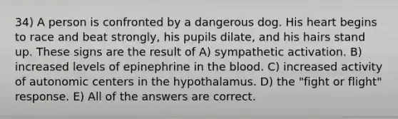 34) A person is confronted by a dangerous dog. His heart begins to race and beat strongly, his pupils dilate, and his hairs stand up. These signs are the result of A) sympathetic activation. B) increased levels of epinephrine in <a href='https://www.questionai.com/knowledge/k7oXMfj7lk-the-blood' class='anchor-knowledge'>the blood</a>. C) increased activity of autonomic centers in the hypothalamus. D) the "fight or flight" response. E) All of the answers are correct.