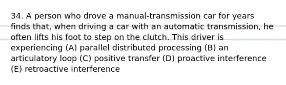 34. A person who drove a manual-transmission car for years finds that, when driving a car with an automatic transmission, he often lifts his foot to step on the clutch. This driver is experiencing (A) parallel distributed processing (B) an articulatory loop (C) positive transfer (D) proactive interference (E) retroactive interference