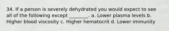 34. If a person is severely dehydrated you would expect to see all of the following except ________. a. Lower plasma levels b. Higher blood viscosity c. Higher hematocrit d. Lower immunity