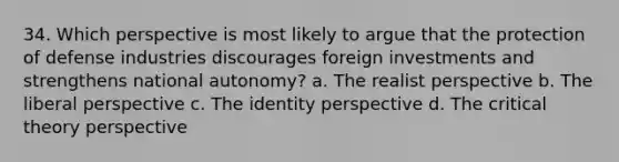 34. Which perspective is most likely to argue that the protection of defense industries discourages foreign investments and strengthens national autonomy? a. The realist perspective b. The liberal perspective c. The identity perspective d. The critical theory perspective