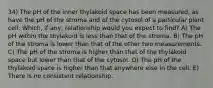 34) The pH of the inner thylakoid space has been measured, as have the pH of the stroma and of the cytosol of a particular plant cell. Which, if any, relationship would you expect to find? A) The pH within the thylakoid is less than that of the stroma. B) The pH of the stroma is lower than that of the other two measurements. C) The pH of the stroma is higher than that of the thylakoid space but lower than that of the cytosol. D) The pH of the thylakoid space is higher than that anywhere else in the cell. E) There is no consistent relationship.