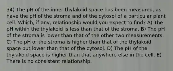 34) The pH of the inner thylakoid space has been measured, as have the pH of the stroma and of the cytosol of a particular plant cell. Which, if any, relationship would you expect to find? A) The pH within the thylakoid is <a href='https://www.questionai.com/knowledge/k7BtlYpAMX-less-than' class='anchor-knowledge'>less than</a> that of the stroma. B) The pH of the stroma is lower than that of the other two measurements. C) The pH of the stroma is higher than that of the thylakoid space but lower than that of the cytosol. D) The pH of the thylakoid space is higher than that anywhere else in the cell. E) There is no consistent relationship.