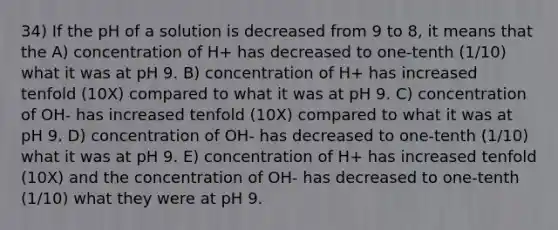 34) If the pH of a solution is decreased from 9 to 8, it means that the A) concentration of H+ has decreased to one-tenth (1/10) what it was at pH 9. B) concentration of H+ has increased tenfold (10X) compared to what it was at pH 9. C) concentration of OH- has increased tenfold (10X) compared to what it was at pH 9. D) concentration of OH- has decreased to one-tenth (1/10) what it was at pH 9. E) concentration of H+ has increased tenfold (10X) and the concentration of OH- has decreased to one-tenth (1/10) what they were at pH 9.