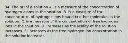 34. The pH of a solution A. is a measure of the concentration of hydrogen atoms in the solution. B. is a measure of the concentration of hydrogen ions bound to other molecules in the solution. C. is a measure of the concentration of free hydrogen ions in the solution. D. increases as the acidity of the solution increases. E. increases as the free hydrogen ion concentration in the solution increases.