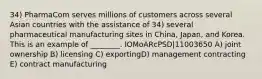 34) PharmaCom serves millions of customers across several Asian countries with the assistance of 34) several pharmaceutical manufacturing sites in China, Japan, and Korea. This is an example of ________. lOMoARcPSD|11003650 A) joint ownership B) licensing C) exportingD) management contracting E) contract manufacturing