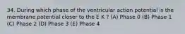 34. During which phase of the ventricular action potential is the membrane potential closer to the E K ? (A) Phase 0 (B) Phase 1 (C) Phase 2 (D) Phase 3 (E) Phase 4