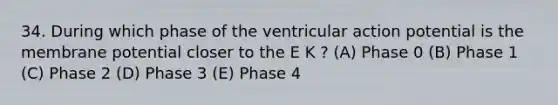 34. During which phase of the ventricular action potential is the membrane potential closer to the E K ? (A) Phase 0 (B) Phase 1 (C) Phase 2 (D) Phase 3 (E) Phase 4