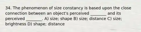 34. The phenomenon of size constancy is based upon the close connection between an object's perceived ________ and its perceived ________. A) size; shape B) size; distance C) size; brightness D) shape; distance