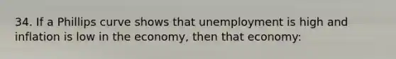 34. If a Phillips curve shows that unemployment is high and inflation is low in the economy, then that economy: