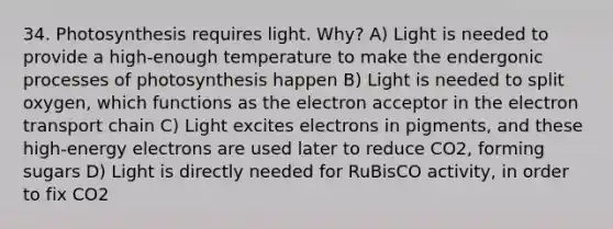 34. Photosynthesis requires light. Why? A) Light is needed to provide a high-enough temperature to make the endergonic processes of photosynthesis happen B) Light is needed to split oxygen, which functions as the electron acceptor in the electron transport chain C) Light excites electrons in pigments, and these high-energy electrons are used later to reduce CO2, forming sugars D) Light is directly needed for RuBisCO activity, in order to fix CO2