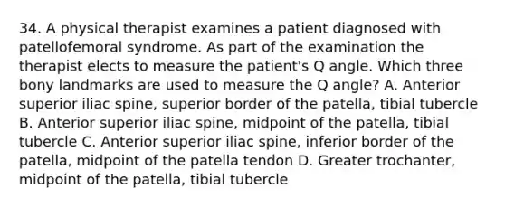 34. A physical therapist examines a patient diagnosed with patellofemoral syndrome. As part of the examination the therapist elects to measure the patient's Q angle. Which three bony landmarks are used to measure the Q angle? A. Anterior superior iliac spine, superior border of the patella, tibial tubercle B. Anterior superior iliac spine, midpoint of the patella, tibial tubercle C. Anterior superior iliac spine, inferior border of the patella, midpoint of the patella tendon D. Greater trochanter, midpoint of the patella, tibial tubercle