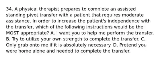 34. A physical therapist prepares to complete an assisted standing pivot transfer with a patient that requires moderate assistance. In order to increase the patient's independence with the transfer, which of the following instructions would be the MOST appropriate? A. I want you to help me perform the transfer. B. Try to utilize your own strength to complete the transfer. C. Only grab onto me if it is absolutely necessary. D. Pretend you were home alone and needed to complete the transfer.