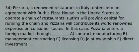 34) Pizzaria, a renowned restaurant in Italy, enters into an agreement with Ruth's Pizza House in the United States to operate a chain of restaurants. Ruth's will provide capital for running the chain and Pizzaria will contribute its world-renowned expertise on consumer tastes. In this case, Pizzaria enters a foreign market through ________. A) contract manufacturing B) management contracting C) licensing D) joint ownership E) direct investment