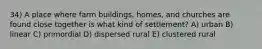 34) A place where farm buildings, homes, and churches are found close together is what kind of settlement? A) urban B) linear C) primordial D) dispersed rural E) clustered rural