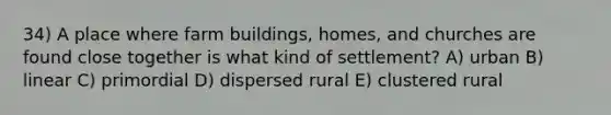 34) A place where farm buildings, homes, and churches are found close together is what kind of settlement? A) urban B) linear C) primordial D) dispersed rural E) clustered rural