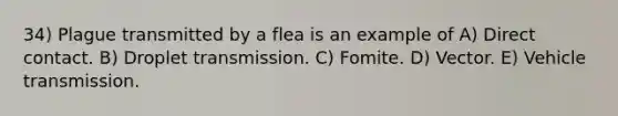 34) Plague transmitted by a flea is an example of A) Direct contact. B) Droplet transmission. C) Fomite. D) Vector. E) Vehicle transmission.